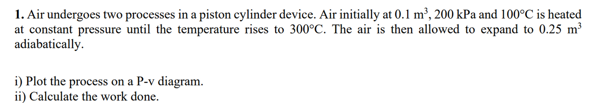 1. Air undergoes two processes in a piston cylinder device. Air initially at 0.1 m³, 200 kPa and 100°C is heated
at constant pressure until the temperature rises to 300°C. The air is then allowed to expand to 0.25 m³
adiabatically.
i) Plot the process on a P-v diagram.
ii) Calculate the work done.