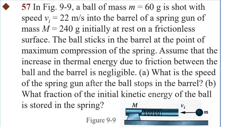 i
57 In Fig. 9-9, a ball of mass m = 60 g is shot with
speed v; = 22 m/s into the barrel of a spring gun of
mass M = 240 g initially at rest on a frictionless
surface. The ball sticks in the barrel at the point of
maximum compression of the spring. Assume that the
increase in thermal energy due to friction between the
ball and the barrel is negligible. (a) What is the speed
of the spring gun after the ball stops in the barrel? (b)
What fraction of the initial kinetic energy of the ball
is stored in the spring?
Figure 9-9
M
m