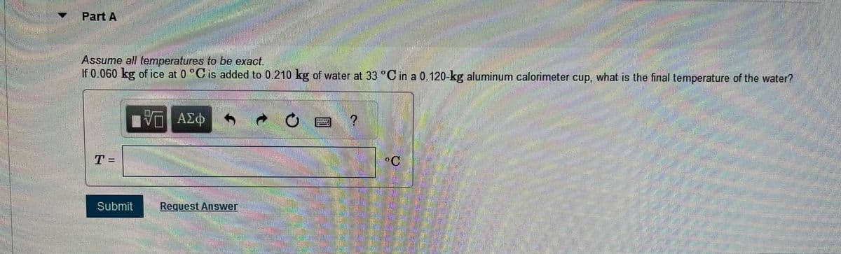 Part A
Assume all temperatures to be exact.
If 0.060 kg of ice at 0 °C is added to 0.210 kg of water at 33 °C in a 0.120-kg aluminum calorimeter cup, what is the final temperature of the water?
ΜΕ ΑΣΦ
0
T =
Submit
Request Answer
°C