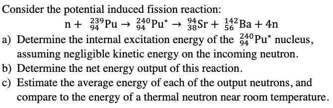 Consider the potential induced fission reaction:
n+ 239Pu
239Pu
94
94
240 Pu*
94
56
38 Sr+
34 Sr + 142 Ba + 4n
a) Determine the internal excitation energy of the 240 Pu* nucleus,
94
assuming negligible kinetic energy on the incoming neutron.
b) Determine the net energy output of this reaction.
c) Estimate the average energy of each of the output neutrons, and
compare to the energy of a thermal neutron near room temperature.