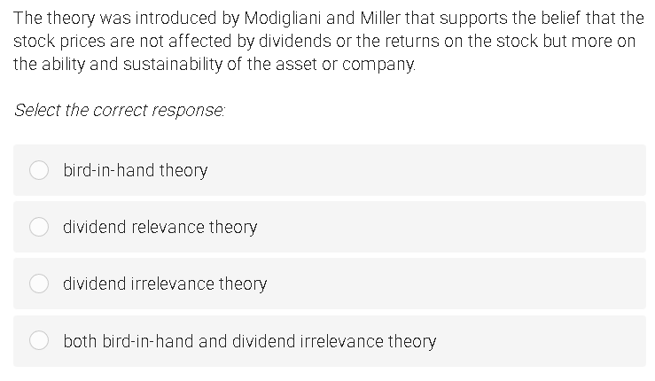 The theory was introduced by Modigliani and Miller that supports the belief that the
stock prices are not affected by dividends or the returns on the stock but more on
the ability and sustainability of the asset or company.
Select the correct response:
bird-in-hand theory
dividend relevance theory
dividend irrelevance theory
both bird-in-hand and dividend irrelevance theory