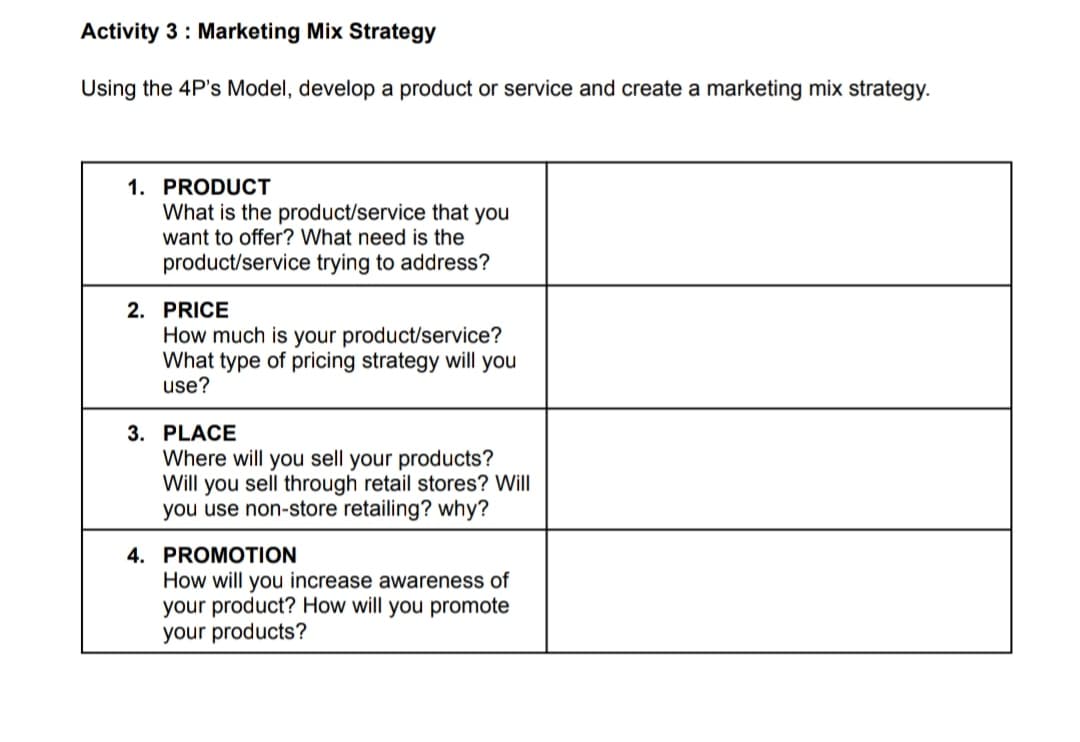 Activity 3: Marketing Mix Strategy
Using the 4P's Model, develop a product or service and create a marketing mix strategy.
1. PRODUCT
What is the product/service that you
want to offer? What need is the
product/service trying to address?
2. PRICE
How much is your product/service?
What type of pricing strategy will you
use?
3. PLACE
Where will you sell your products?
Will you sell through retail stores? Will
you use non-store retailing? why?
4. PROMOTION
How will you increase awareness of
your product? How will you promote
your products?
