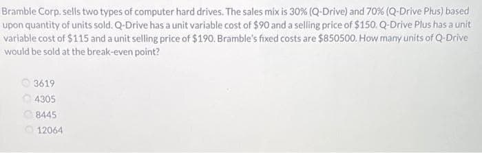 Bramble Corp. sells two types of computer hard drives. The sales mix is 30% (Q-Drive) and 70% (Q-Drive Plus) based
upon quantity of units sold. Q-Drive has a unit variable cost of $90 and a selling price of $150. Q-Drive Plus has a unit
variable cost of $115 and a unit selling price of $190. Bramble's fixed costs are $850500. How many units of Q-Drive
would be sold at the break-even point?
3619
4305
8445
12064