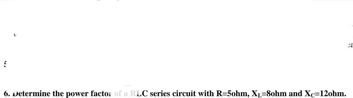 6. Determine the power factor of a RLC series circuit with R=5ohm, XL-8ohm and Xc=12ohm.
ca
