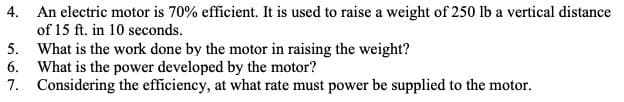 4. An electric motor is 70% efficient. It is used to raise a weight of 250 lb a vertical distance
of 15 ft. in 10 seconds.
5.
What is the work done by the motor in raising the weight?
6.
What is the power developed by the motor?
7. Considering the efficiency, at what rate must power be supplied to the motor.