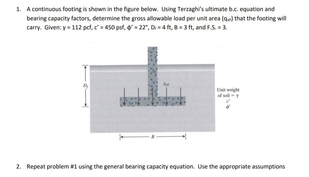 1. A continuous footing is shown in the figure below. Using Terzaghi's ultimate b.c. equation and
bearing capacity factors, determine the gross allowable load per unit area (qall) that the footing will
carry. Given: y = 112 pcf, c' = 450 psf, ' = 22°, D = 4 ft, B = 3 ft, and F.S. = 3.
gall
Unit weight
of soil y
c'
d'
2. Repeat problem #1 using the general bearing capacity equation. Use the appropriate assumptions
