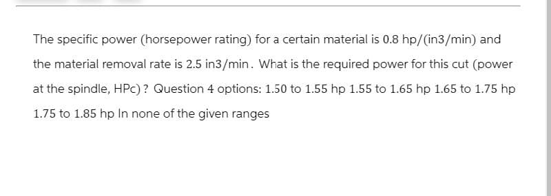 The specific power (horsepower rating) for a certain material is 0.8 hp/(in3/min) and
the material removal rate is 2.5 in3/min. What is the required power for this cut (power
at the spindle, HPC) ? Question 4 options: 1.50 to 1.55 hp 1.55 to 1.65 hp 1.65 to 1.75 hp
1.75 to 1.85 hp In none of the given ranges