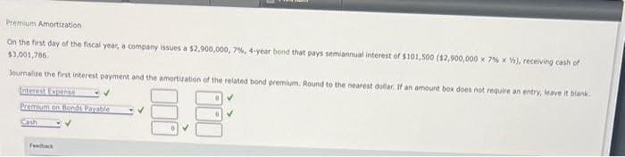 Premium Amortization
On the first day of the fiscal year, a company issues a $2,900,000, 7%, 4-year bond that pays semiannual interest of $101,500 ($2,900,000 x 7% x V), receiving cash of
$3,001,786.
Journalize the first interest payment and the amortization of the related bond premium. Round to the nearest dollar. If an amount box does not require an entry, leave it blank.
Interest Expense
Premium on Blonds Payable
8.8
Cash
Feedback