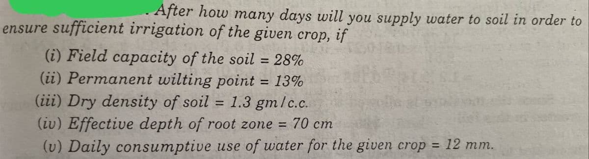 After how many days will you supply water to soil in order to
ensure sufficient irrigation of the given crop, if
(i) Field capacity of the soil = 28%
(ii) Permanent wilting point = 13%
(iii) Dry density of soil = 1.3 gm/c.c.
(iv) Effective depth of root zone =
70 cm
(v) Daily consumptive use of water for the given crop = 12 mm.