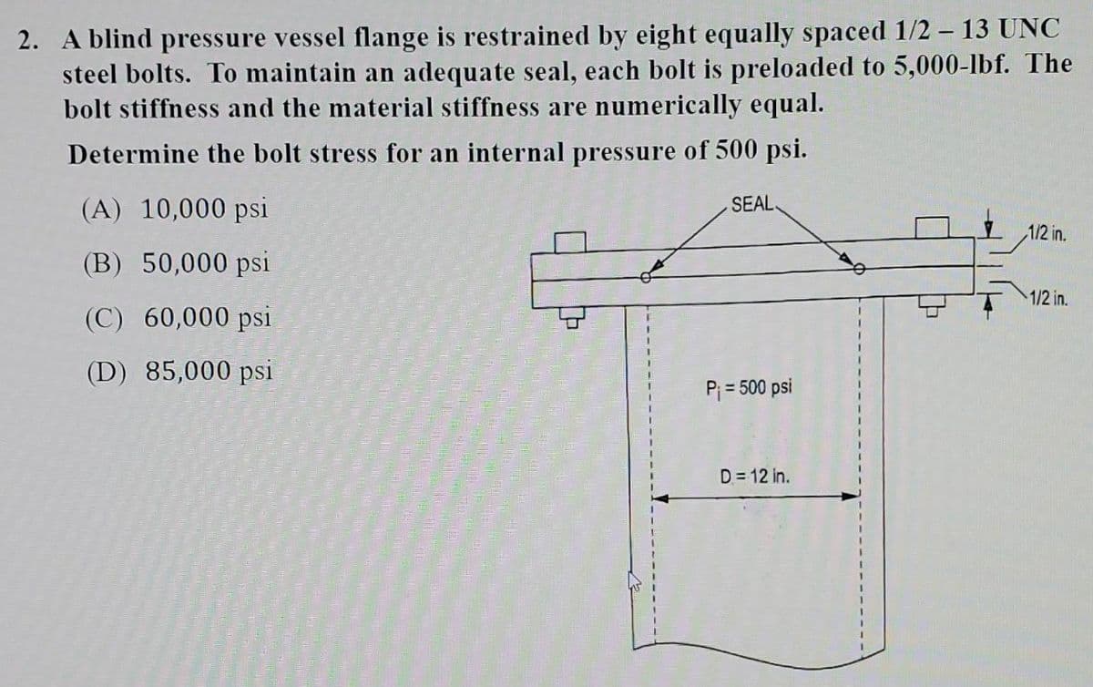 2. A blind pressure vessel flange is restrained by eight equally spaced 1/2 - 13 UNC
steel bolts. To maintain an adequate seal, each bolt is preloaded to 5,000-lbf. The
bolt stiffness and the material stiffness are numerically equal.
Determine the bolt stress for an internal pressure of 500 psi.
SEAL
(A) 10,000 psi
(B) 50,000 psi
(C) 60,000 psi
(D) 85,000 psi
P₁ = 500 psi
D=12 in.
대
1/2 in.
1/2 in.