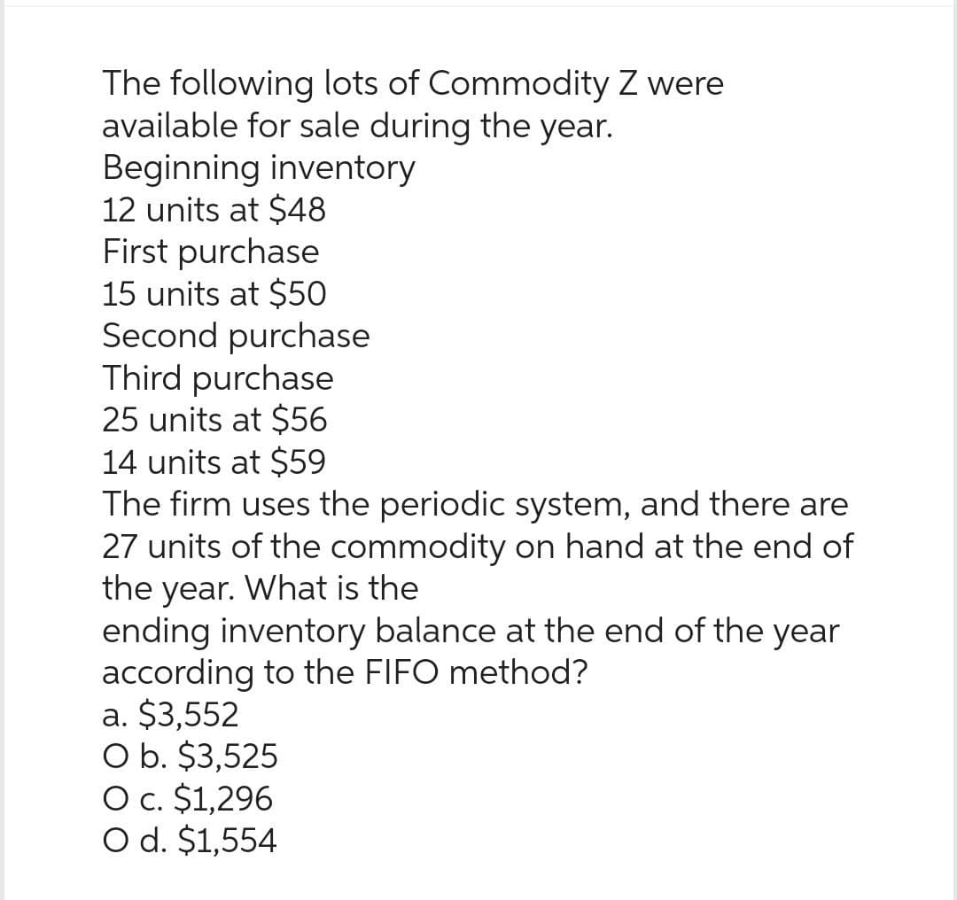 The following lots of Commodity Z were
available for sale during the year.
Beginning inventory
12 units at $48
First purchase
15 units at $50
Second purchase
Third purchase
25 units at $56
14 units at $59
The firm uses the periodic system, and there are
27 units of the commodity on hand at the end of
the year. What is the
ending inventory balance at the end of the year
according to the FIFO method?
a. $3,552
O b. $3,525
O c. $1,296
O d. $1,554