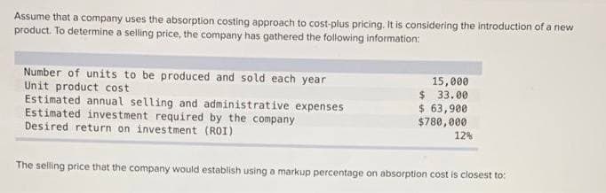 Assume that a company uses the absorption costing approach to cost-plus pricing. It is considering the introduction of a new
product. To determine a selling price, the company has gathered the following information:
Number of units to be produced and sold each year
Unit product cost
Estimated annual selling and administrative expenses
Estimated investment required by the company
Desired return on investment (ROI)
15,000
$ 33.00
$ 63,900
$780,000
12%
The selling price that the company would establish using a markup percentage on absorption cost is closest to: