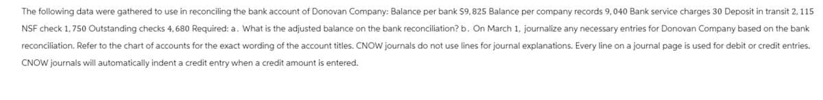 The following data were gathered to use in reconciling the bank account of Donovan Company: Balance per bank $9,825 Balance per company records 9, 040 Bank service charges 30 Deposit in transit 2, 115
NSF check 1,750 Outstanding checks 4,680 Required: a. What is the adjusted balance on the bank reconciliation? b. On March 1, journalize any necessary entries for Donovan Company based on the bank
reconciliation. Refer to the chart of accounts for the exact wording of the account titles. CNOW journals do not use lines for journal explanations. Every line on a journal page is used for debit or credit entries.
CNOW journals will automatically indent a credit entry when a credit amount is entered.