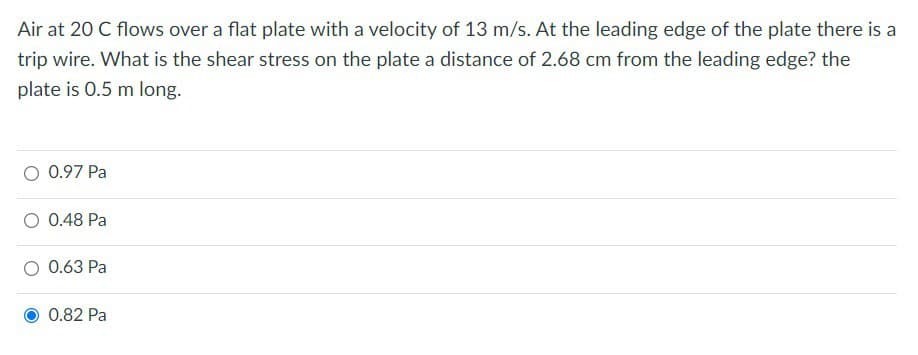 Air at 20 C flows over a flat plate with a velocity of 13 m/s. At the leading edge of the plate there is a
trip wire. What is the shear stress on the plate a distance of 2.68 cm from the leading edge? the
plate is 0.5 m long.
0.97 Pa
0.48 Pa
0.63 Pa
0.82 Pa
