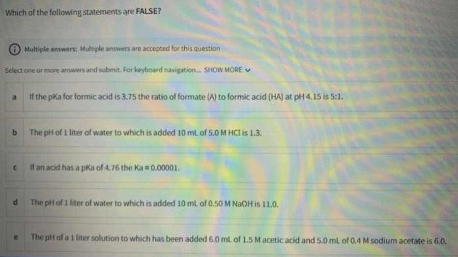 Which of the following statements are FALSE?
Multiple answers: Multiple answers are accepted for this question
Select one or more answers and submit. For keyboard navigation. SHOW MORE V
If the pKa for formic acid is 3.75 the ratio of formate (A) to formic acid (HA) at pH 4.15 is 5:1.
The pH of 1 liter of water to which is added 10 ml of 5.0 M HCl is 1.3.
If an acid has a pka of 4.76 the Ka =0.00001.
The pH of 1 liter of water to which is added 10 ml. of 0.50 M NAOH is 11.0.
The pH of a 1 liter solution to which has been added 6.0 mL of 1.5 M acetic acid and 5.0 ml of 0.4 M sodium acetate is 6.0.
to
