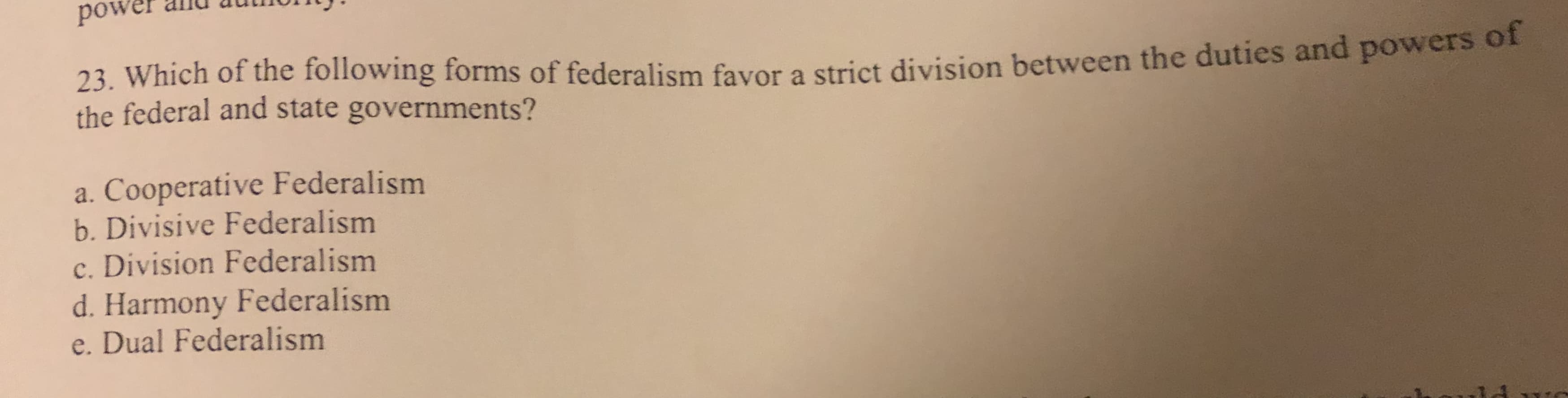 anu
power
23. Which of the following forms of federalism favor a strict division between the duties and powers oI
the federal and state governments?
a. Cooperative Federalism
b. Divisive Federalism
c. Division Federalism
d. Harmony Federalism
e. Dual Federalism
