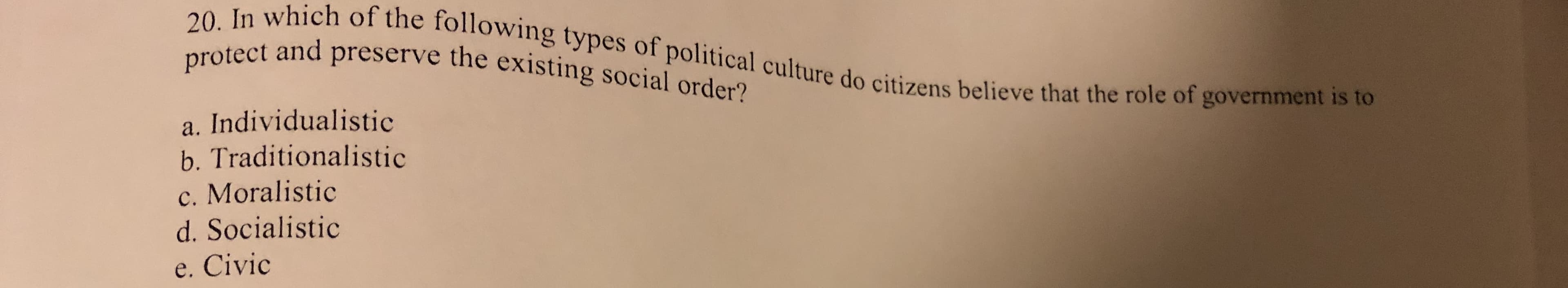 20. In which of the following types of political culture do citizens believe that the role of government is to
protect and preserve the existing social order?
a. Individualistic
b. Traditionalistic
c. Moralistic
d. Socialistic
e. Civic
