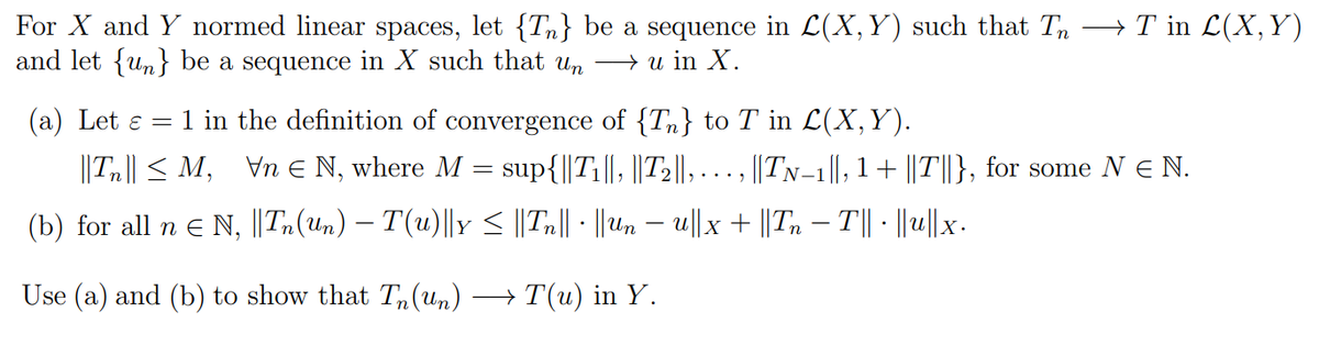For X and Y normed linear spaces, let {Tn} be a sequence in L(X,Y) such that Tn →T in L(X,Y)
and let {un} be a sequence in X such that un → u in X.
(a) Let ɛ = 1 in the definition of convergence of {Tn} to T in L(X,Y).
||Tn|| < M, Vn E N, where M = sup{||T1||, ||T2||,
||TN-1||, 1+ ||T||}, for some N E N.
....,
(b) for all n E N, ||Tn(un) – T(u)||y < ||Tn|| ||Uun – u||x + ||Tn – T|| - ||u||x.
Use (a) and (b) to show that Tn(Um)
→ T(u) in Y.
