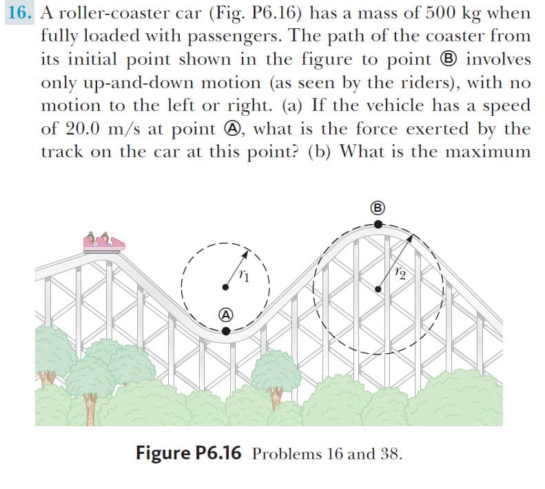 16. A roller-coaster car (Fig. P6.16) has a mass of 500 kg when
fully loaded with passengers. The path of the coaster from
its initial point shown in the figure to point involves
only up-and-down motion (as seen by the riders), with no
motion to the left or right. (a) If the vehicle has a speed
of 20.0 m/s at point A, what is the force exerted by the
track on the car at this point? (b) What is the maximum
B
12
Figure P6.16 Problems 16 and 38
