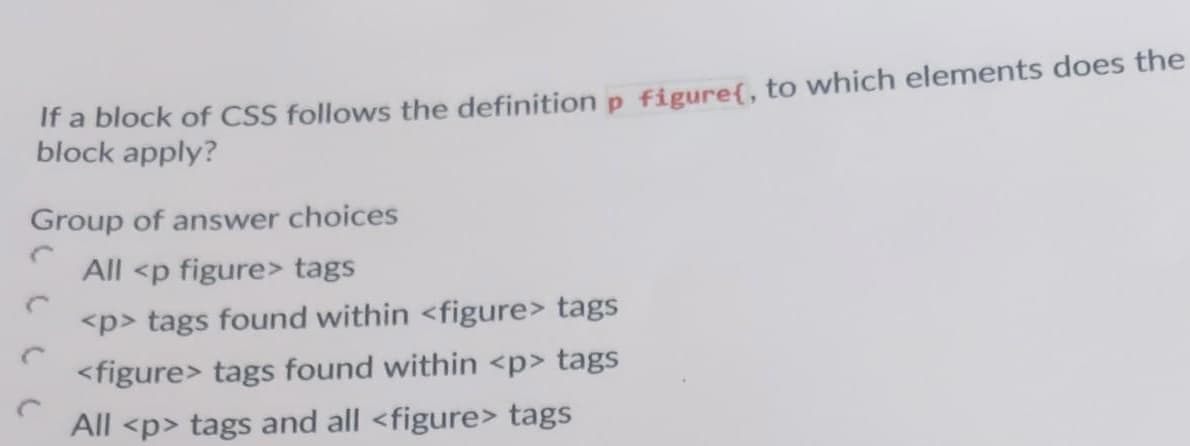 Ir a block of CSS follows the definition p figure{, to which elements does the
block apply?
Group of answer choices
All <p figure> tags
<p> tags found within <figure> tags
<figure> tags found within <p> tags
All <p> tags and all <figure> tags
