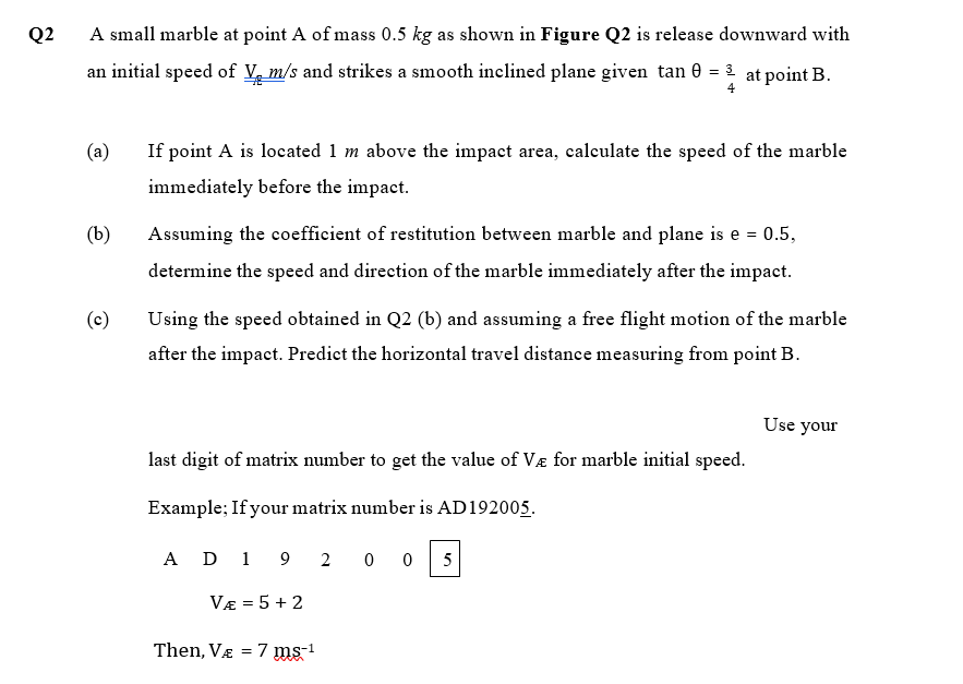 Q2
A small marble at point A of mass 0.5 kg as shown in Figure Q2 is release downward with
an initial speed of V, m/s and strikes a smooth inclined plane given tan e = 2 at point B.
4
(a)
If point A is located 1 m above the impact area, calculate the speed of the marble
immediately before the impact.
(b)
Assuming the coeffieient of restitution between marble and plane is e = 0.5,
determine the speed and direction of the marble immediately after the impact.
(c)
Using the speed obtained in Q2 (b) and assuming a free flight motion of the marble
after the impact. Predict the horizontal travel distance measuring from point B.
Use your
last digit of matrix number to get the value of Væ for marble initial speed.
Example; If your matrix number is AD192005.
A D 1
9 2
0 0 5
VE = 5 + 2
Then, Va = 7 ms-1
