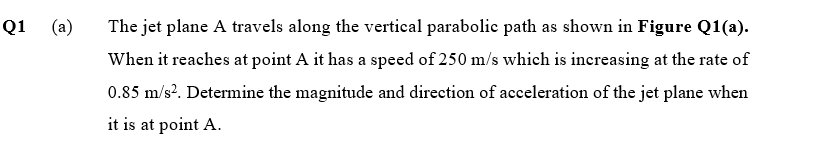 Q1
(a)
The jet plane A travels along the vertical parabolic path as shown in Figure Q1(a).
When it reaches at point A it has a speed of 250 m/s which is inereasing at the rate of
0.85 m/s?. Determine the magnitude and direction of acceleration of the jet plane when
it is at point A.
