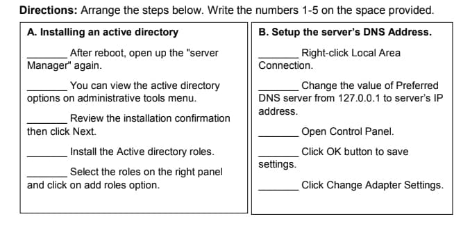 Directions: Arrange the steps below. Write the numbers 1-5 on the space provided.
A. Installing an active directory
B. Setup the server's DNS Address.
Right-click Local Area
After reboot, open up the "server
Manager" again.
Connection.
Change the value of Preferred
You can view the active directory
options on administrative tools menu.
DNS server from 127.0.0.1 to server's IP
address.
Review the installation confirmation
then click Next.
Open Control Panel.
Install the Active directory roles.
Click OK button to save
settings.
Select the roles on the right panel
and click on add roles option.
Click Change Adapter Settings.