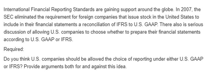 International Financial Reporting Standards are gaining support around the globe. In 2007, the
SEC eliminated the requirement for foreign companies that issue stock in the United States to
include in their financial statements a reconciliation of IFRS to U.S. GAAP. There also is serious
discussion of allowing U.S. companies to choose whether to prepare their financial statements
according to U.S. GAAP or IFRS.
Required:
Do you think U.S. companies should be allowed the choice of reporting under either U.S. GAAP
or IFRS? Provide arguments both for and against this idea.

