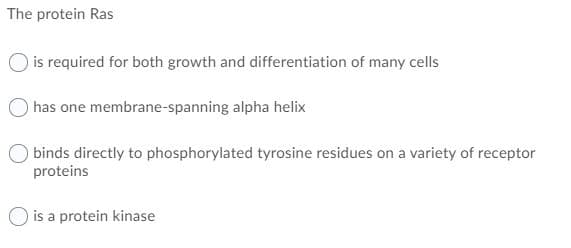 The protein Ras
is required for both growth and differentiation of many cells
has one membrane-spanning alpha helix
binds directly to phosphorylated tyrosine residues on a variety of receptor
proteins
is a protein kinase
