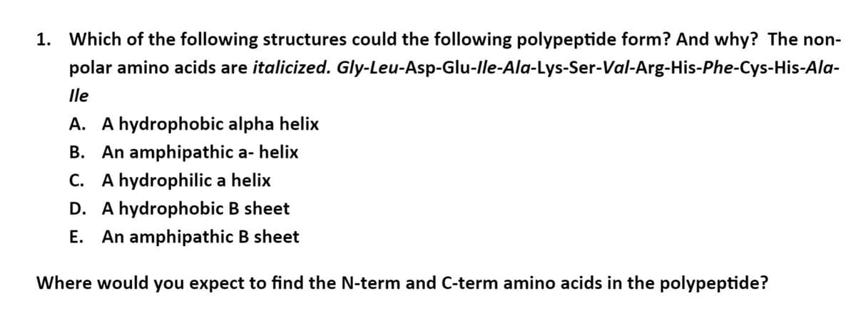 1. Which of the following structures could the following polypeptide form? And why? The non-
polar amino acids are italicized. Gly-Leu-Asp-Glu-lle-Ala-Lys-Ser-Val-Arg-His-Phe-Cys-His-Ala-
lle
A. A hydrophobic alpha helix
B. An amphipathic a- helix
C. A hydrophilic a helix
D. A hydrophobic B sheet
E. An amphipathic B sheet
Where would you expect to find the N-term and C-term amino acids in the polypeptide?
