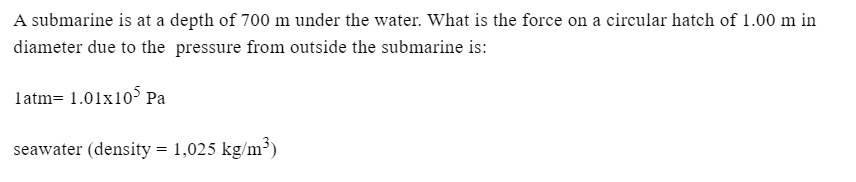 A submarine is at a depth of 700 m under the water. What is the force on a circular hatch of 1.00 m in
diameter due to the pressure from outside the submarine is:
latm= 1.01x10° Pa
seawater (density = 1,025 kg/m³)
