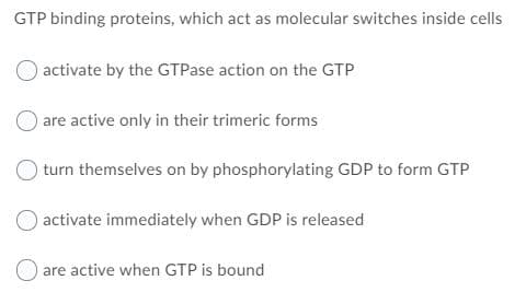 GTP binding proteins, which act as molecular switches inside cells
activate by the GTPase action on the GTP
are active only in their trimeric forms
turn themselves on by phosphorylating GDP to form GTP
activate immediately when GDP is released
O are active when GTP is bound
