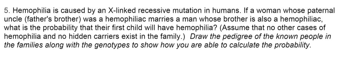 5. Hemophilia is caused by an X-linked recessive mutation in humans. If a woman whose paternal
uncle (father's brother) was a hemophiliac marries a man whose brother is also a hemophiliac,
what is the probability that their first child will have hemophilia? (Assume that no other cases of
hemophilia and no hidden carriers exist in the family.) Draw the pedigree of the known people in
the families along with the genotypes to show how you are able to calculate the probability.
