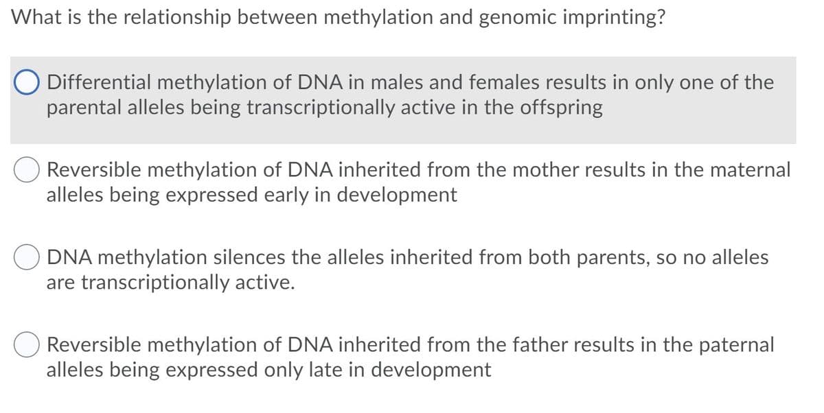 What is the relationship between methylation and genomic imprinting?
Differential methylation of DNA in males and females results in only one of the
parental alleles being transcriptionally active in the offspring
Reversible methylation of DNA inherited from the mother results in the maternal
alleles being expressed early in development
DNA methylation silences the alleles inherited from both parents, so no alleles
are transcriptionally active.
Reversible methylation of DNA inherited from the father results in the paternal
alleles being expressed only late in development
