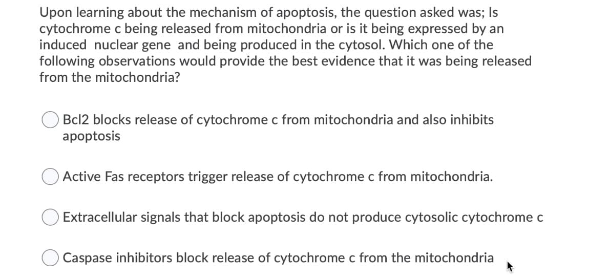 Upon learning about the mechanism of apoptosis, the question asked was; Is
cytochrome c being released from mitochondria or is it being expressed by an
induced nuclear gene and being produced in the cytosol. Which one of the
following observations would provide the best evidence that it was being released
from the mitochondria?
Bcl2 blocks release of cytochrome c from mitochondria and also inhibits
apoptosis
Active Fas receptors trigger release of cytochrome c from mitochondria.
Extracellular signals that block apoptosis do not produce cytosolic cytochrome c
Caspase inhibitors block release of cytochrome c from the mitochondria
