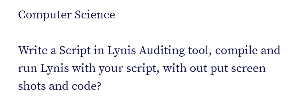 Computer Science
Write a Script in Lynis Auditing tool, compile and
run Lynis with your script, with out put screen
shots and code?
