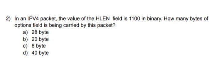 2) In an IPV4 packet, the value of the HLEN field is 1100 in binary. How many bytes of
options field is being carried by this packet?
a) 28 byte
b) 20 byte
c) 8 byte
d) 40 byte
