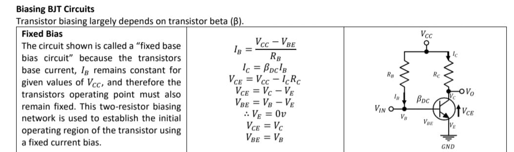 Biasing BJT Circuits
Transistor biasing largely depends on transistor beta (B).
Fixed Bias
Vcc – VBE
IR =
Vcc
오
The circuit shown is called a "fixed base
RB
Ic = Boc'B
VCE = Vcc - IcRc
Vce = Vc – VE
VBE = VB – VE
.. VE = Ov
VCE = Vc
Vbe = VB
bias circuit" because the transistors
base current, IR remains constant for
Rp
Rc
given values of Vcc, and therefore the
transistors operating point must also
remain fixed. This two-resistor biasing
Bpc
VIN O-
VR
VCE
network is used to establish the initial
VRE
operating region of the transistor using
a fixed current bias.
GND
