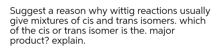 Suggest a reason why wittig reactions usually
give mixtures of cis and trans isomers. which
of the cis or trans isomer is the. major
product? explain.
