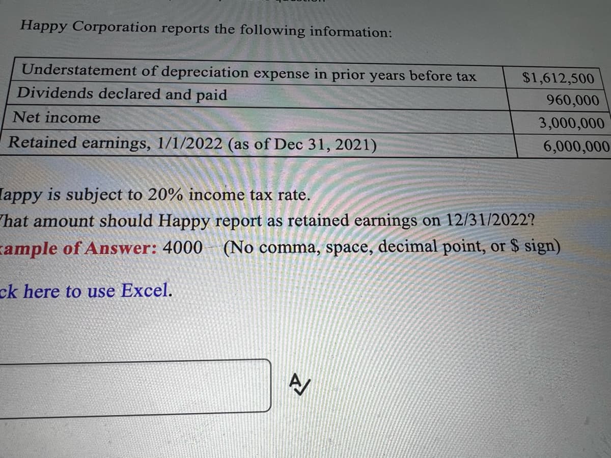 Happy Corporation reports the following information:
Understatement of depreciation expense in prior years before tax
Dividends declared and paid
Net income
Retained earnings, 1/1/2022 (as of Dec 31, 2021)
$1,612,500
960,000
3,000,000
6,000,000
[appy is subject to 20% income tax rate.
What amount should Happy report as retained earnings on 12/31/2022?
ample of Answer: 4000 (No comma, space, decimal point, or $ sign)
ck here to use Excel.
N