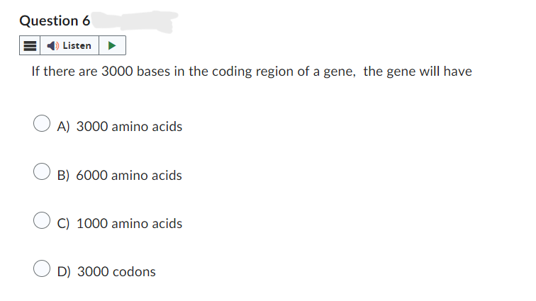 Question 6
Listen
If there are 3000 bases in the coding region of a gene, the gene will have
○ A) 3000 amino acids
B) 6000 amino acids
C) 1000 amino acids
D) 3000 codons