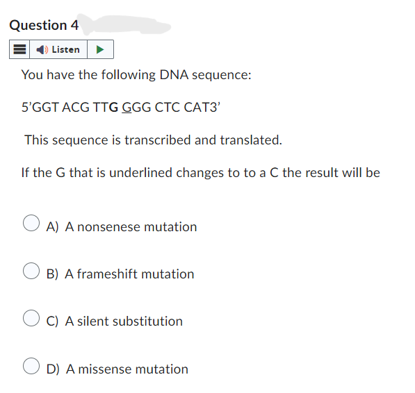 Question 4
Listen
You have the following DNA sequence:
5'GGT ACG TTG GGG CTC CAT3'
This sequence is transcribed and translated.
If the G that is underlined changes to to a C the result will be
A) A nonsenese mutation
B) A frameshift mutation
C) A silent substitution
D) A missense mutation