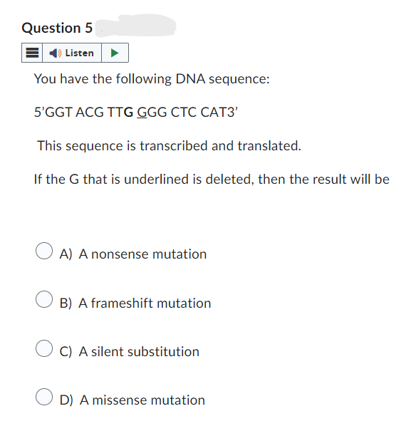 Question 5
Listen
You have the following DNA sequence:
5'GGT ACG TTG GGG CTC CAT3'
This sequence is transcribed and translated.
If the G that is underlined is deleted, then the result will be
A) A nonsense mutation
B) A frameshift mutation
C) A silent substitution
D) A missense mutation