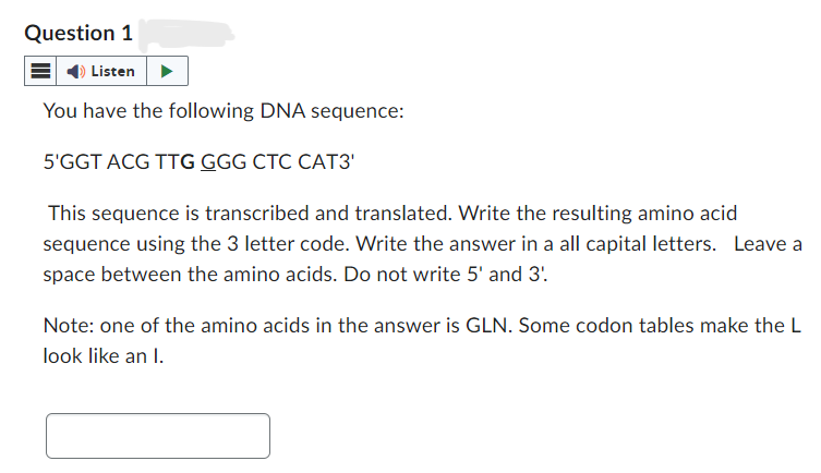 Question 1
Listen
You have the following DNA sequence:
5'GGT ACG TTG GGG CTC CAT3'
This sequence is transcribed and translated. Write the resulting amino acid
sequence using the 3 letter code. Write the answer in a all capital letters. Leave a
space between the amino acids. Do not write 5' and 3'.
Note: one of the amino acids in the answer is GLN. Some codon tables make the L
look like an I.