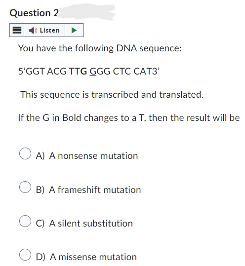 Question 2
Listen
You have the following DNA sequence:
5'GGT ACG TTG GGG CTC CAT3'
This sequence is transcribed and translated.
If the G in Bold changes to a T, then the result will be
○ A) A nonsense mutation
B) A frameshift mutation
C) A silent substitution
D) A missense mutation