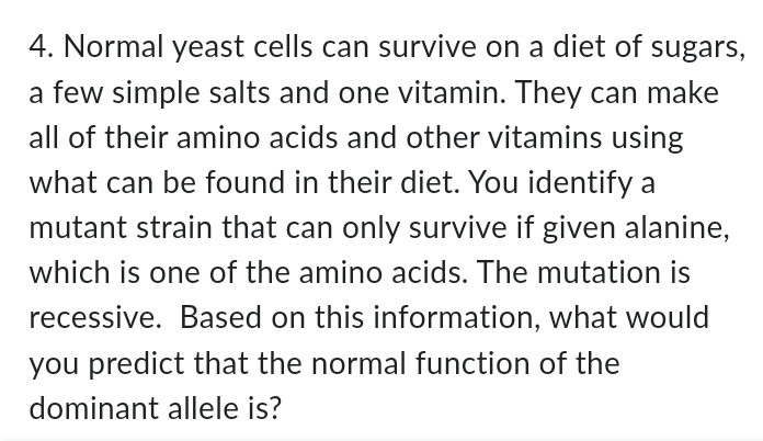 4. Normal yeast cells can survive on a diet of sugars,
a few simple salts and one vitamin. They can make
all of their amino acids and other vitamins using
what can be found in their diet. You identify a
mutant strain that can only survive if given alanine,
which is one of the amino acids. The mutation is
recessive. Based on this information, what would
you predict that the normal function of the
dominant allele is?