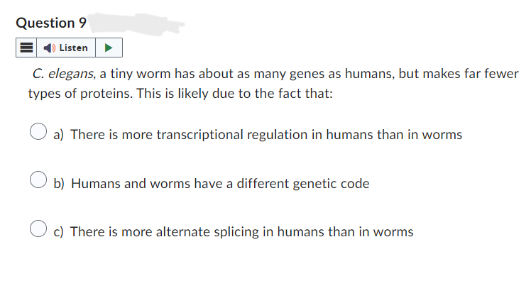 Question 9
Listen
C. elegans, a tiny worm has about as many genes as humans, but makes far fewer
types of proteins. This is likely due to the fact that:
a) There is more transcriptional regulation in humans than in worms
b) Humans and worms have a different genetic code
c) There is more alternate splicing in humans than in worms