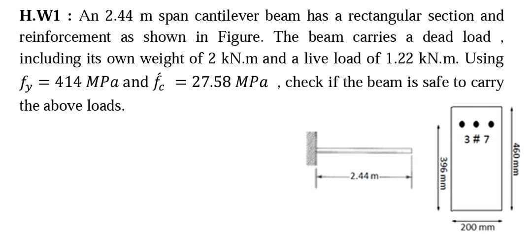 H.W1 : An 2.44 m span cantilever beam has a rectangular section and
reinforcement as shown in Figure. The beam carries a dead load ,
including its own weight of 2 kN.m and a live load of 1.22 kN.m. Using
fy = 414 MPa and f. = 27.58 MPa , check if the beam is safe to carry
the above loads.
3 # 7
2.44 m-
200 mm
460 mm
396 mm
