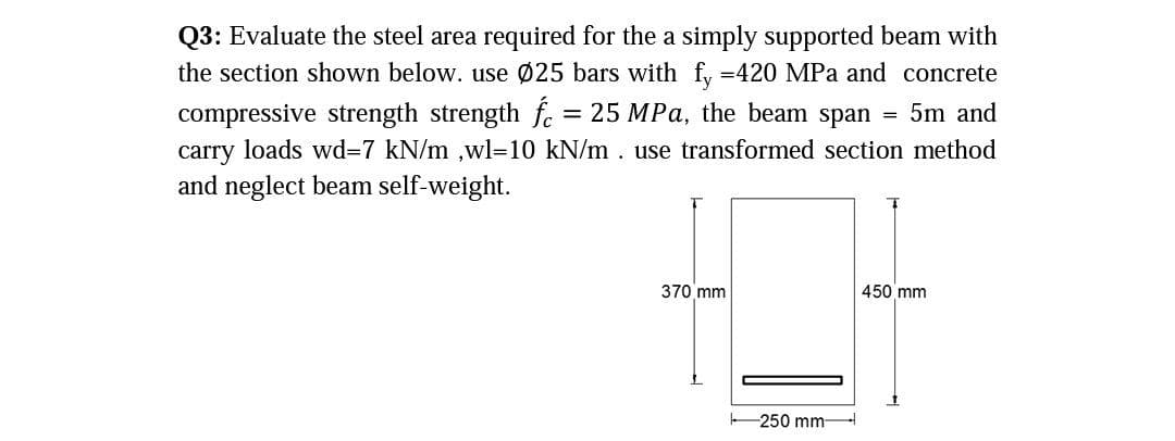 Q3: Evaluate the steel area required for the a simply supported beam with
the section shown below. use 025 bars with fy =420 MPa and concrete
compressive strength strength f. = 25 MPa, the beam span
5m and
carry loads wd=7 kN/m ,wl-10 kN/m . use transformed section method
and neglect beam self-weight.
370 mm
450 mm
-250 mm
