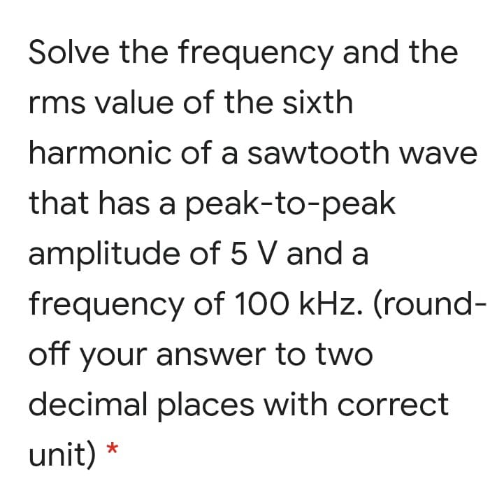 Solve the frequency and the
rms value of the sixth
harmonic of a sawtooth wave
that has a peak-to-peak
amplitude of 5 V and a
frequency of 100 kHz. (round-
off your answer to twO
decimal places with correct
unit) *
